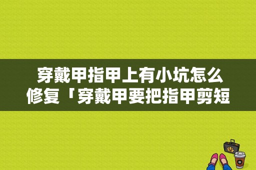  穿戴甲指甲上有小坑怎么修复「穿戴甲要把指甲剪短吗」