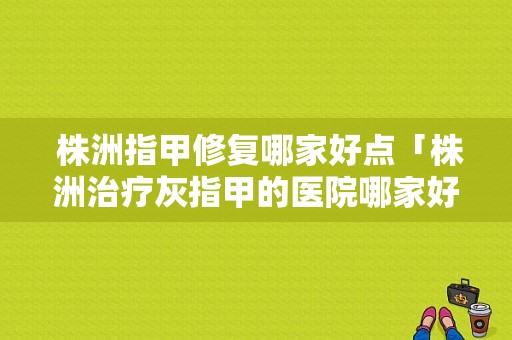  株洲指甲修复哪家好点「株洲治疗灰指甲的医院哪家好」