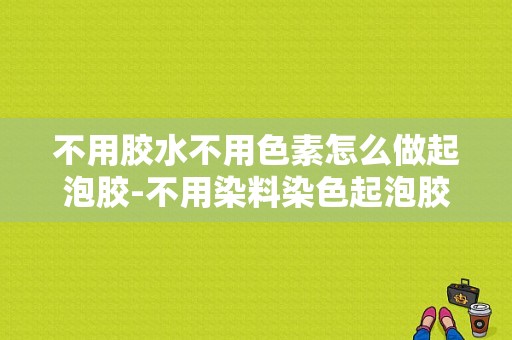 不用胶水不用色素怎么做起泡胶-不用染料染色起泡胶怎么弄-图1