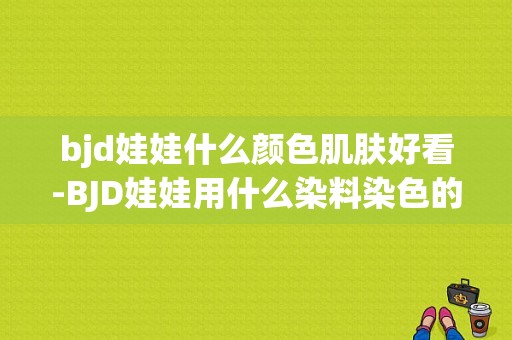 bjd娃娃什么颜色肌肤好看-BJD娃娃用什么染料染色的-图1