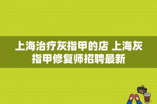 上海治疗灰指甲的店 上海灰指甲修复师招聘最新