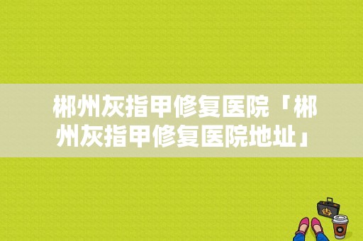  郴州灰指甲修复医院「郴州灰指甲修复医院地址」