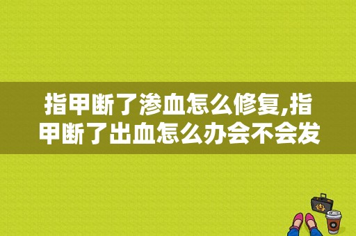 指甲断了渗血怎么修复,指甲断了出血怎么办会不会发炎 