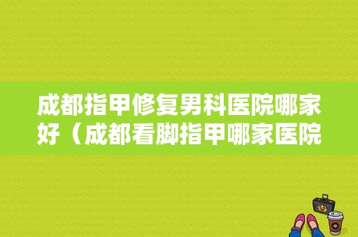 成都指甲修复男科医院哪家好（成都看脚指甲哪家医院好）