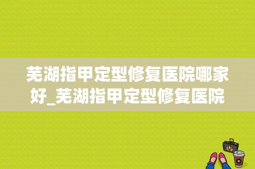 芜湖指甲定型修复医院哪家好_芜湖指甲定型修复医院哪家好一点-图1