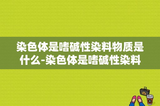 染色体是嗜碱性染料物质是什么-染色体是嗜碱性染料物质