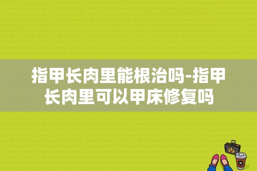 指甲长肉里能根治吗-指甲长肉里可以甲床修复吗